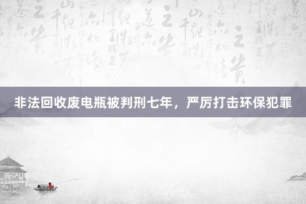 非法回收废电瓶被判刑七年，严厉打击环保犯罪