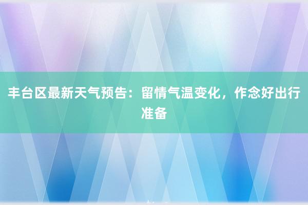 丰台区最新天气预告：留情气温变化，作念好出行准备